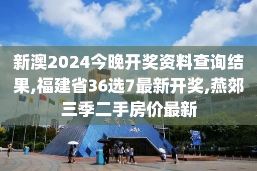 新澳2024今晚开奖资料查询结果,福建省36选7最新开奖,燕郊三季二手房价最新