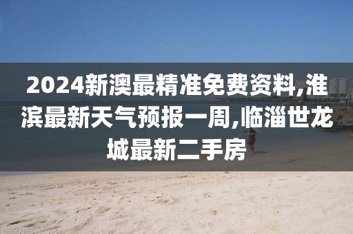 2024新澳最精准免费资料,淮滨最新天气预报一周,临淄世龙城最新二手房