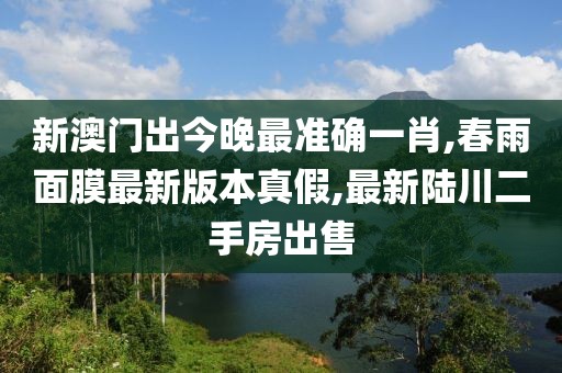 新澳门出今晚最准确一肖,春雨面膜最新版本真假,最新陆川二手房出售