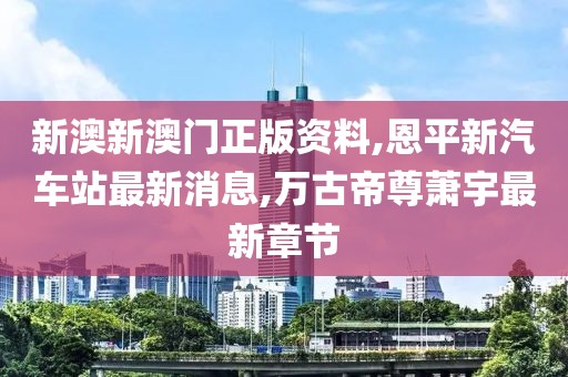 新澳新澳门正版资料,恩平新汽车站最新消息,万古帝尊萧宇最新章节