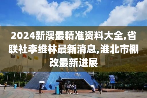 2024新澳最精准资料大全,省联社李维林最新消息,淮北市棚改最新进展