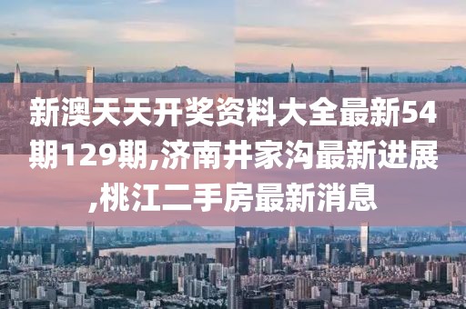 新澳天天开奖资料大全最新54期129期,济南井家沟最新进展,桃江二手房最新消息