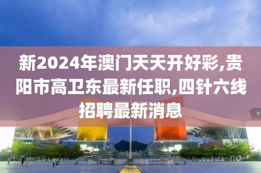 新2024年澳门天天开好彩,贵阳市高卫东最新任职,四针六线招聘最新消息