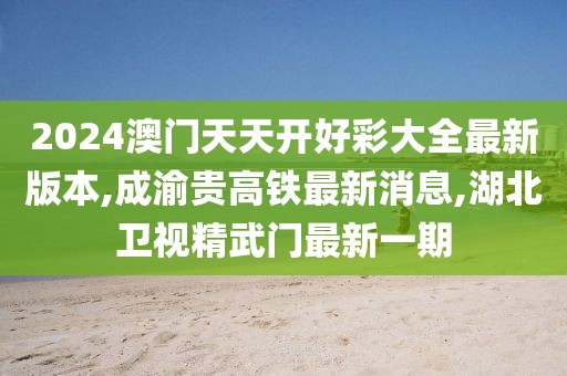 2024澳门天天开好彩大全最新版本,成渝贵高铁最新消息,湖北卫视精武门最新一期