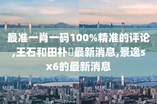 最准一肖一码100%精准的评论,王石和田朴琤最新消息,景逸sx6的最新消息