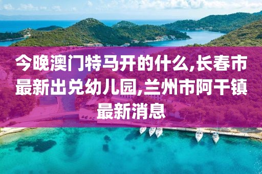 今晚澳门特马开的什么,长春市最新出兑幼儿园,兰州市阿干镇最新消息