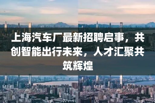 上海汽车厂最新招聘启事，共创智能出行未来，人才汇聚共筑辉煌