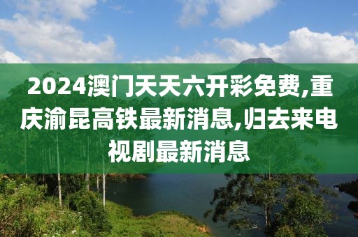 2024澳门天天六开彩免费,重庆渝昆高铁最新消息,归去来电视剧最新消息