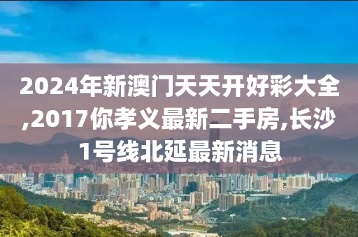 2024年新澳门天天开好彩大全,2017你孝义最新二手房,长沙1号线北延最新消息