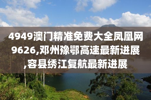 4949澳门精准免费大全凤凰网9626,邓州豫鄂高速最新进展,容县绣江复航最新进展