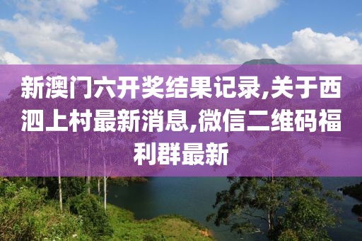 新澳门六开奖结果记录,关于西泗上村最新消息,微信二维码福利群最新