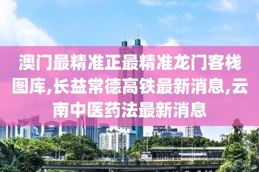 澳门最精准正最精准龙门客栈图库,长益常德高铁最新消息,云南中医药法最新消息