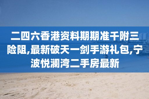 二四六香港资料期期准千附三险阻,最新破天一剑手游礼包,宁波悦澜湾二手房最新