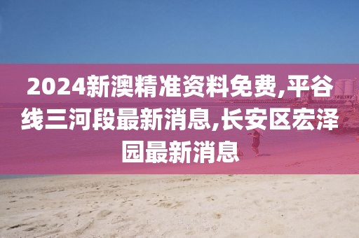 2024新澳精准资料免费,平谷线三河段最新消息,长安区宏泽园最新消息