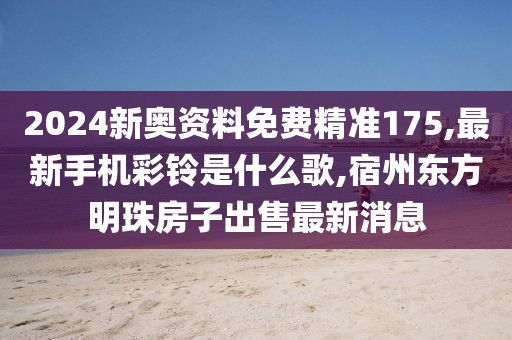 2024新奥资料免费精准175,最新手机彩铃是什么歌,宿州东方明珠房子出售最新消息