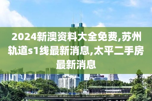 2024新澳资料大全免费,苏州轨道s1线最新消息,太平二手房最新消息