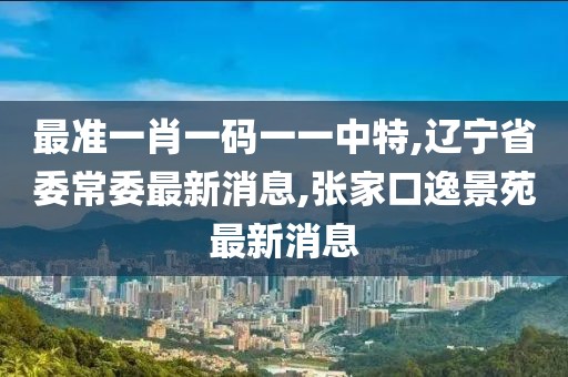 最准一肖一码一一中特,辽宁省委常委最新消息,张家口逸景苑最新消息