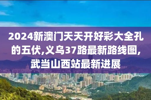 2024新澳门天天开好彩大全孔的五伏,义乌37路最新路线图,武当山西站最新进展