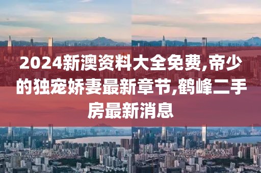 2024新澳资料大全免费,帝少的独宠娇妻最新章节,鹤峰二手房最新消息