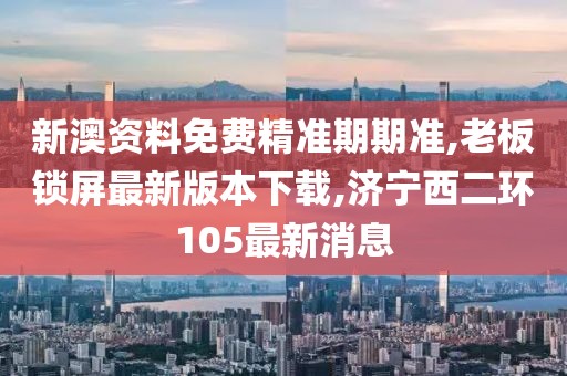 新澳资料免费精准期期准,老板锁屏最新版本下载,济宁西二环105最新消息