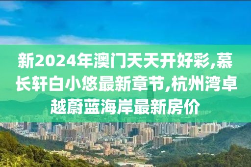 新2024年澳门天天开好彩,慕长轩白小悠最新章节,杭州湾卓越蔚蓝海岸最新房价