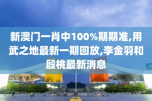 新澳门一肖中100%期期准,用武之地最新一期回放,李金羽和殷桃最新消息