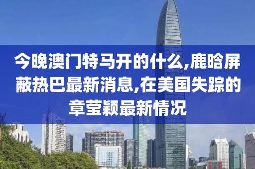 今晚澳门特马开的什么,鹿晗屏蔽热巴最新消息,在美国失踪的章莹颖最新情况