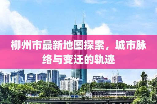 柳州市最新地图探索，城市脉络与变迁的轨迹