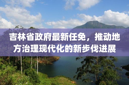 吉林省政府最新任免，推动地方治理现代化的新步伐进展