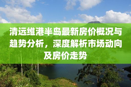 清远维港半岛最新房价概况与趋势分析，深度解析市场动向及房价走势