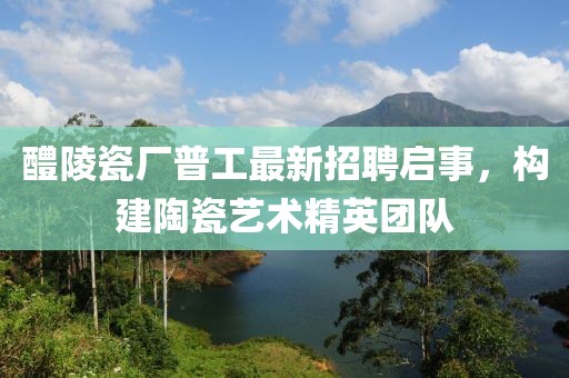 醴陵瓷厂普工最新招聘启事，构建陶瓷艺术精英团队