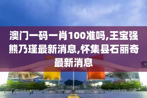 澳门一码一肖100准吗,王宝强熊乃瑾最新消息,怀集县石丽奇最新消息