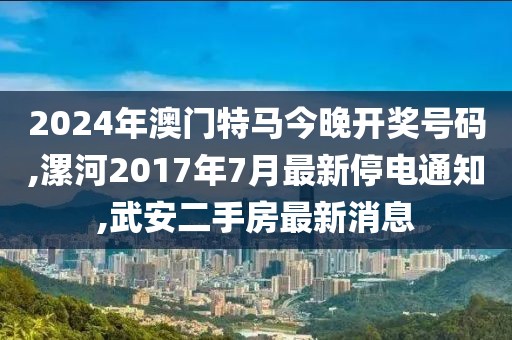 2024年澳门特马今晚开奖号码,漯河2017年7月最新停电通知,武安二手房最新消息