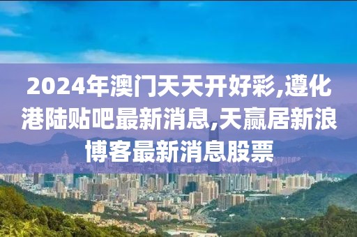 2024年澳门天天开好彩,遵化港陆贴吧最新消息,天赢居新浪博客最新消息股票