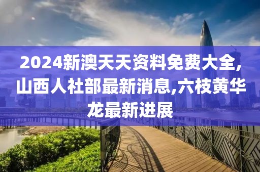 2024新澳天天资料免费大全,山西人社部最新消息,六枝黄华龙最新进展