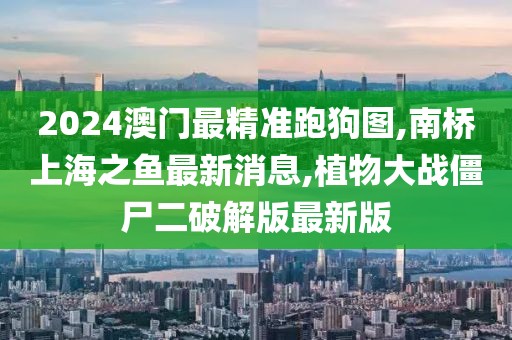 2024澳门最精准跑狗图,南桥上海之鱼最新消息,植物大战僵尸二破解版最新版