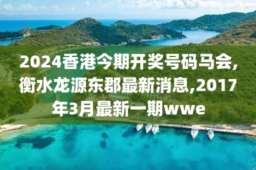 2024香港今期开奖号码马会,衡水龙源东郡最新消息,2017年3月最新一期wwe