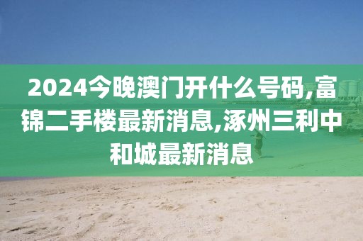 2024今晚澳门开什么号码,富锦二手楼最新消息,涿州三利中和城最新消息