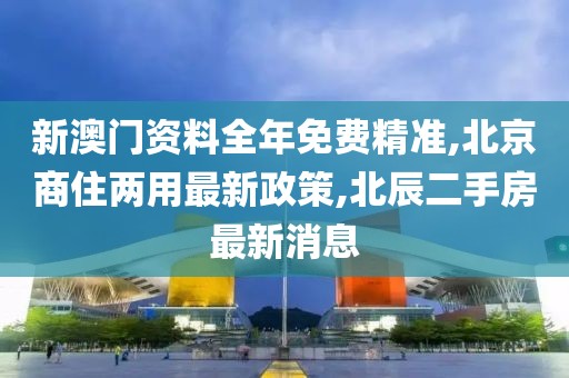 新澳门资料全年免费精准,北京商住两用最新政策,北辰二手房最新消息