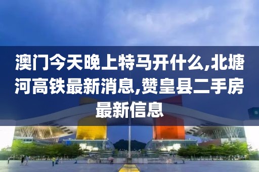 澳门今天晚上特马开什么,北塘河高铁最新消息,赞皇县二手房最新信息