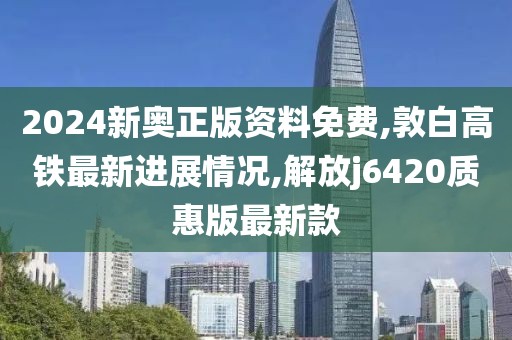 2024新奥正版资料免费,敦白高铁最新进展情况,解放j6420质惠版最新款