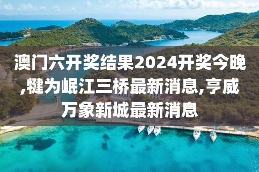 澳门六开奖结果2024开奖今晚,犍为岷江三桥最新消息,亨威万象新城最新消息