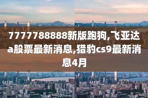 7777788888新版跑狗,飞亚达a股票最新消息,猎豹cs9最新消息4月