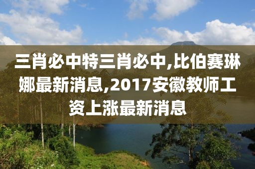 三肖必中特三肖必中,比伯赛琳娜最新消息,2017安徽教师工资上涨最新消息