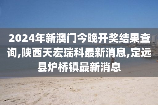 2024年新澳门今晚开奖结果查询,陕西天宏瑞科最新消息,定远县炉桥镇最新消息