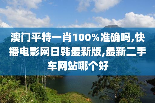 澳门平特一肖100%准确吗,快播电影网日韩最新版,最新二手车网站哪个好