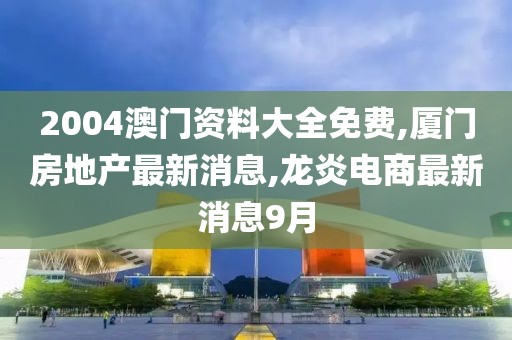 2004澳门资料大全免费,厦门房地产最新消息,龙炎电商最新消息9月