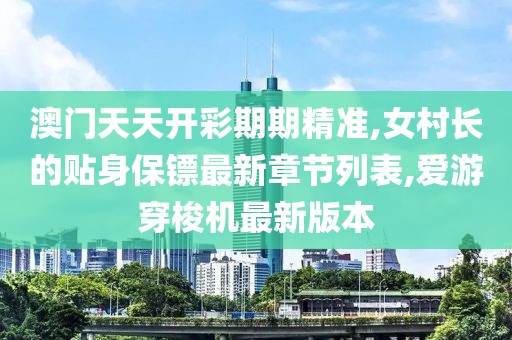 澳门天天开彩期期精准,女村长的贴身保镖最新章节列表,爱游穿梭机最新版本