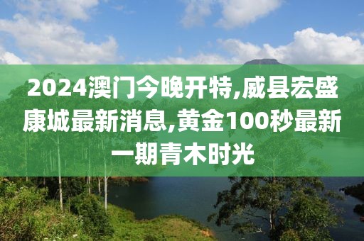 2024澳门今晚开特,威县宏盛康城最新消息,黄金100秒最新一期青木时光