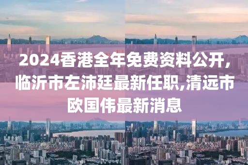 2024香港全年免费资料公开,临沂市左沛廷最新任职,清远市欧国伟最新消息